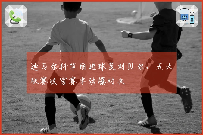 迪马尔科华丽进球复刻贝尔，五大联赛收官赛季劲爆对决