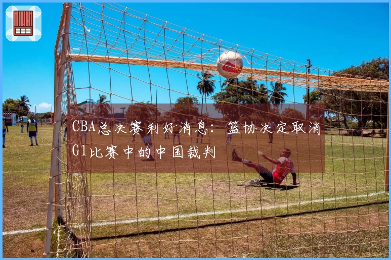 CBA总决赛利好消息：篮协决定取消G1比赛中的中国裁判
