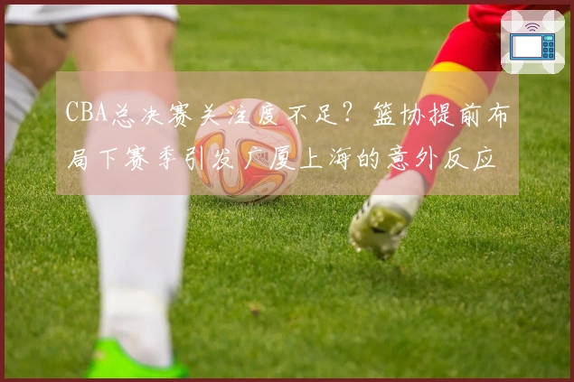 CBA总决赛关注度不足？篮协提前布局下赛季引发广厦上海的意外反应