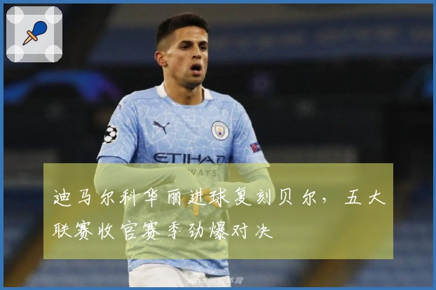 迪马尔科华丽进球复刻贝尔，五大联赛收官赛季劲爆对决